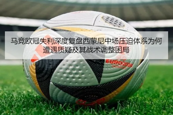 马竞欧冠失利深度复盘西蒙尼中场压迫体系为何遭遇质疑及其战术调整困局
